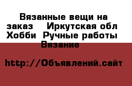 Вязанные вещи на заказ. - Иркутская обл. Хобби. Ручные работы » Вязание   